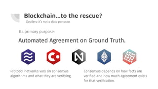 Blockchain...to the rescue?
Automated Agreement on Ground Truth.
Spoilers: it’s not a data panacea
Consensus depends on how facts are
veriﬁed and how much agreement exists
for that veriﬁcation.
Its primary purpose:
Protocol networks vary on consensus
algorithms and what they are verifying.
 