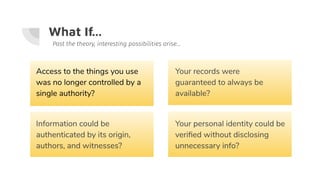 What If...
Access to the things you use
was no longer controlled by a
single authority?
Past the theory, interesting possibilities arise...
Information could be
authenticated by its origin,
authors, and witnesses?
Your personal identity could be
veriﬁed without disclosing
unnecessary info?
Your records were
guaranteed to always be
available?
 