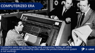 Computers were used by big banks and universities; today, an office
without computers (followed by talks about the printer/conference-system
is not working).
COMPUTERIZED ERA
 