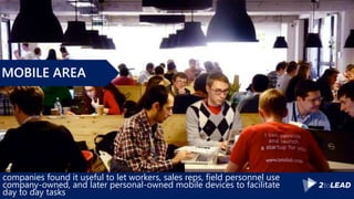 companies found it useful to let workers, sales reps, field personnel use
company-owned, and later personal-owned mobile devices to facilitate
day to day tasks
MOBILE AREA
 