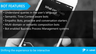 Shifting the experience to be interactive
BOT FEATURES
• Understand queries in the user’s language
• Semantic, Time Context aware bots
• Empathic Bots, proactive and conversation starters
• Multi-domain or semantic composition bots
• Bot enabled Business Process Management systems
 