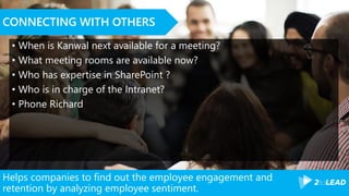 Helps companies to find out the employee engagement and
retention by analyzing employee sentiment.
CONNECTING WITH OTHERS
• When is Kanwal next available for a meeting?
• What meeting rooms are available now?
• Who has expertise in SharePoint ?
• Who is in charge of the Intranet?
• Phone Richard
 