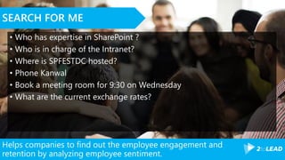 Helps companies to find out the employee engagement and
retention by analyzing employee sentiment.
SEARCH FOR ME
• Who has expertise in SharePoint ?
• Who is in charge of the Intranet?
• Where is SPFESTDC hosted?
• Phone Kanwal
• Book a meeting room for 9:30 on Wednesday
• What are the current exchange rates?
 