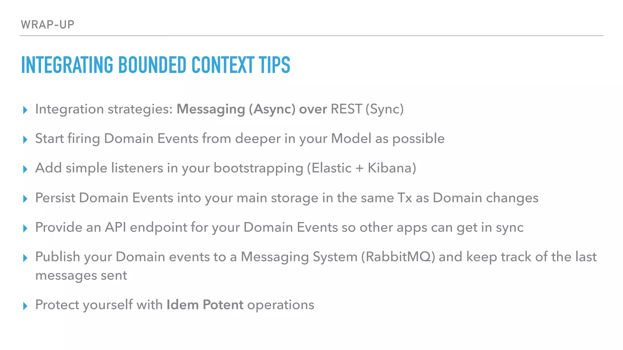 WRAP-UP
INTEGRATING BOUNDED CONTEXT TIPS
▸ Integration strategies: Messaging (Async) over REST (Sync)
▸ Start ﬁring Domain Events from deeper in your Model as possible
▸ Add simple listeners in your bootstrapping (Elastic + Kibana)
▸ Persist Domain Events into your main storage in the same Tx as Domain changes
▸ Provide an API endpoint for your Domain Events so other apps can get in sync
▸ Publish your Domain events to a Messaging System (RabbitMQ) and keep track of the last
messages sent
▸ Protect yourself with Idem Potent operations
 