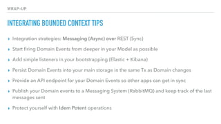 WRAP-UP
INTEGRATING BOUNDED CONTEXT TIPS
▸ Integration strategies: Messaging (Async) over REST (Sync)
▸ Start ﬁring Domain Events from deeper in your Model as possible
▸ Add simple listeners in your bootstrapping (Elastic + Kibana)
▸ Persist Domain Events into your main storage in the same Tx as Domain changes
▸ Provide an API endpoint for your Domain Events so other apps can get in sync
▸ Publish your Domain events to a Messaging System (RabbitMQ) and keep track of the last
messages sent
▸ Protect yourself with Idem Potent operations
 