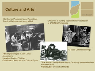 Title: Digital images of Alan Lomax
photographs
Location: Lopinot, Trinidad
Contributor: Association of Cultural Equity
Alan Lomax Photographs and Recordings
from the Caribbean are being added! CARICOM is building a comprehensive collection
of CARIFESTA materials
Title: Haitian Voodoo Recordings – Ceremony bapteme tambour
Location: Haiti
Contributor: University of Florida
13 Maya Deren Recordings
Culture and Arts
www.dloc.com
 