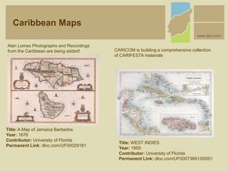 Title: A Map of Jamaica Barbados
Year: 1676
Contributor: University of Florida
Permanent Link: dloc.com/UF00029181
Alan Lomax Photographs and Recordings
from the Caribbean are being added! CARICOM is building a comprehensive collection
of CARIFESTA materials
Title: WEST INDIES
Year: 1850
Contributor: University of Florida
Permanent Link: dloc.com/UF00073691/00001
Caribbean Maps
www.dloc.com
 