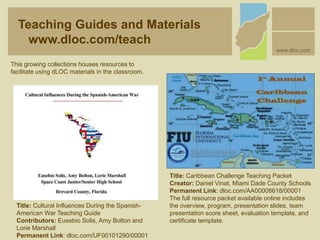 This growing collections houses resources to
facilitate using dLOC materials in the classroom.
Teaching Guides and Materials
www.dloc.com/teach
www.dloc.com
Title: Cultural Influences During the Spanish-
American War Teaching Guide
Contributors: Eusebio Solis, Amy Bolton and
Lorie Marshall
Permanent Link: dloc.com/UF00101290/00001
Title: Caribbean Challenge Teaching Packet
Creator: Daniel Vinat, Miami Dade County Schools
Permanent Link: dloc.com/AA00008618/00001
The full resource packet available online includes
the overview, program, presentation slides, team
presentation score sheet, evaluation template, and
certificate template.
 