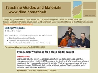 This growing collections houses resources to facilitate using dLOC materials in the classroom.
Course Collection: Panama Silver, Asian Gold: Migration, Money, and the Making of the Modern Caribbean
http://dloc.com/digital/panamasilver
Teaching Guides and Materials
www.dloc.com/teach
www.dloc.com
Permanent Link: dloc.com/AA00021256/00001
Permanent Link: dloc.com/AA00021179/00001
 