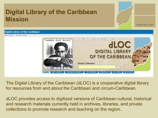 The Digital Library of the Caribbean (dLOC) is a cooperative digital library
for resources from and about the Caribbean and circum-Caribbean.
dLOC provides access to digitized versions of Caribbean cultural, historical
and research materials currently held in archives, libraries, and private
collections to promote research and teaching on the region.
Digital Library of the Caribbean
Mission
www.dloc.com
 