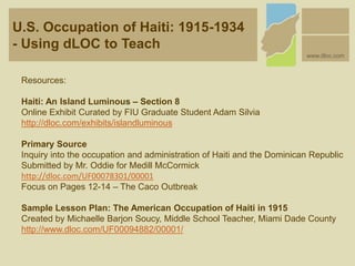 U.S. Occupation of Haiti: 1915-1934
- Using dLOC to Teach
www.dloc.com
Resources:
Haiti: An Island Luminous – Section 8
Online Exhibit Curated by FIU Graduate Student Adam Silvia
http://dloc.com/exhibits/islandluminous
Primary Source
Inquiry into the occupation and administration of Haiti and the Dominican Republic
Submitted by Mr. Oddie for Medill McCormick
http://dloc.com/UF00078301/00001
Focus on Pages 12-14 – The Caco Outbreak
Sample Lesson Plan: The American Occupation of Haiti in 1915
Created by Michaelle Barjon Soucy, Middle School Teacher, Miami Dade County
http://www.dloc.com/UF00094882/00001/
 