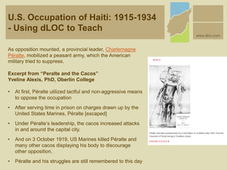 U.S. Occupation of Haiti: 1915-1934
- Using dLOC to Teach
www.dloc.com
As opposition mounted, a provincial leader, Charlemagne
Péralte, mobilized a peasant army, which the American
military tried to suppress.
Excerpt from “Peralte and the Cacos”
Yveline Alexis, PhD, Oberlin College
• At first, Péralte utilized tactful and non-aggressive means
to oppose the occupation
• After serving time in prison on charges drawn up by the
United States Marines, Péralte [escaped]
• Under Péralte’s leadership, the cacos increased attacks
in and around the capital city.
• And on 3 October 1919, US Marines killed Péralte and
many other cacos displaying his body to discourage
other opposition.
• Péralte and his struggles are still remembered to this day
 