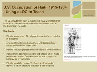U.S. Occupation of Haiti: 1915-1934
- Using dLOC to Teach
www.dloc.com
The Caco Outbreak from McCormick’s 1922 Congressional
Inquiry into the occupation and administration of Haiti and
the Dominican Republic
Highlights
• Péralte was a man of local prominence in the mountains
in the North
• Arrested for attempted robbery of US Captain Doxey;
forced to do convict street labor
• Péralte recuited professional and habitual revolutionaries
• Resentment against corvee (forced unpaid labor) made
recruitment easier; Outbreak was as much organized
banditry as revolutionary
• Péralte was killed in late 1919 and another leader,
Benoit, in 1920, breaking the back of the rebellion
 
