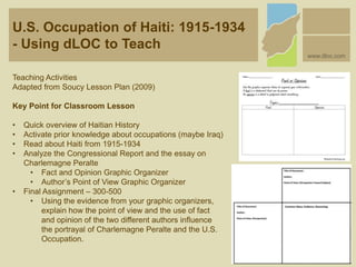 U.S. Occupation of Haiti: 1915-1934
- Using dLOC to Teach
www.dloc.com
Teaching Activities
Adapted from Soucy Lesson Plan (2009)
Key Point for Classroom Lesson
• Quick overview of Haitian History
• Activate prior knowledge about occupations (maybe Iraq)
• Read about Haiti from 1915-1934
• Analyze the Congressional Report and the essay on
Charlemagne Peralte
• Fact and Opinion Graphic Organizer
• Author’s Point of View Graphic Organizer
• Final Assignment – 300-500
• Using the evidence from your graphic organizers,
explain how the point of view and the use of fact
and opinion of the two different authors influence
the portrayal of Charlemagne Peralte and the U.S.
Occupation.
 