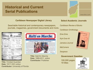 Title: Trinidad Guardian
Date: 1917-1931 online
Contributor: University of Florida
Title: Haiti En Marche
Date: 1999-2011 online
Contributor: Publisher
Caribbean Newspaper Digital Library
Seachable historical and contemporary newspapers,
journals, magazines, government documents and more.
Select Academic Journals
Caribbean Review of Books
Caribbean Ornithology
Eme Eme
Kyk-Over-Al
Jamaica Journal
MaComere
Sargasso
Government Gazettes
100,000 pages
19 titles
Historical and Current
Serial Publications
www.dloc.com
 