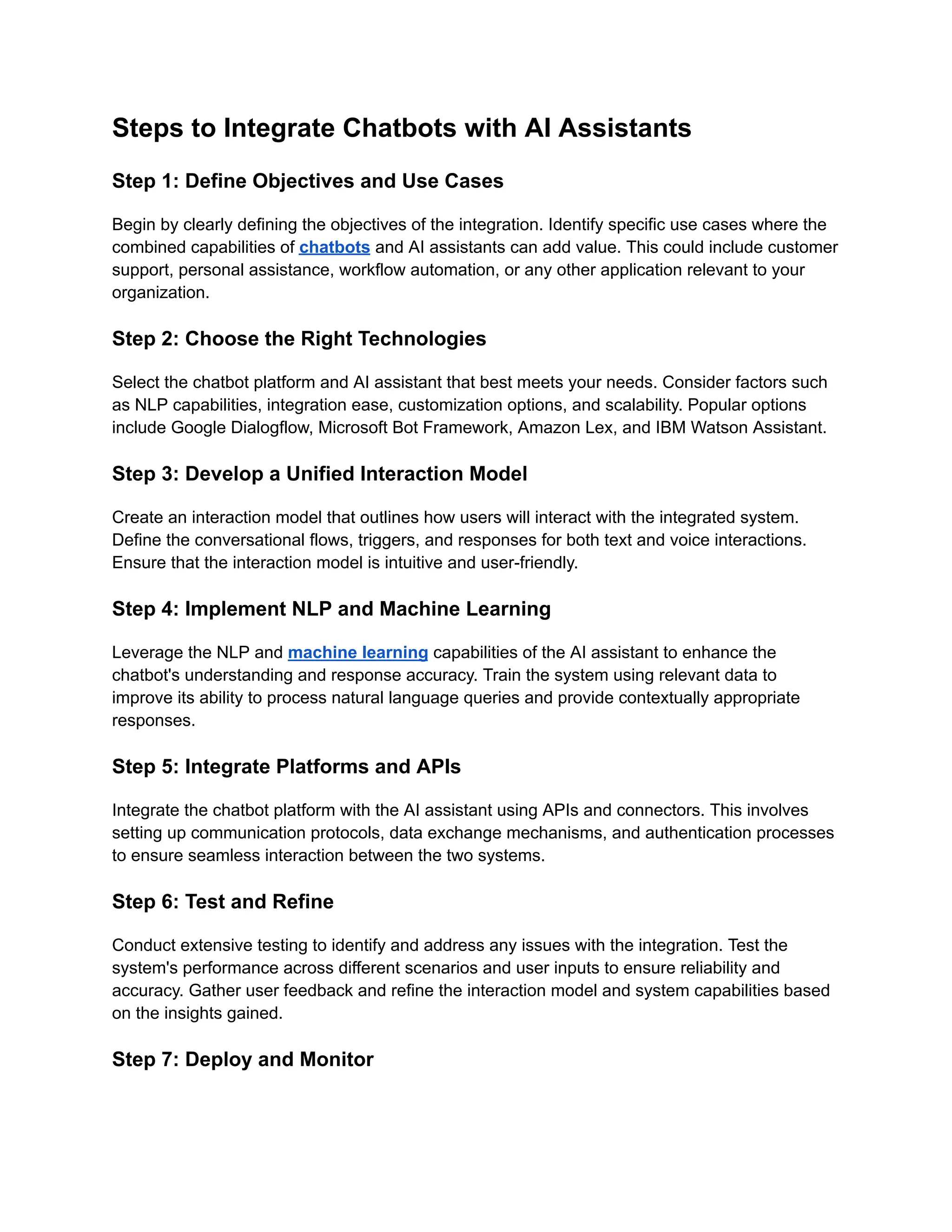 Steps to Integrate Chatbots with AI Assistants
Step 1: Define Objectives and Use Cases
Begin by clearly defining the objectives of the integration. Identify specific use cases where the
combined capabilities of chatbots and AI assistants can add value. This could include customer
support, personal assistance, workflow automation, or any other application relevant to your
organization.
Step 2: Choose the Right Technologies
Select the chatbot platform and AI assistant that best meets your needs. Consider factors such
as NLP capabilities, integration ease, customization options, and scalability. Popular options
include Google Dialogflow, Microsoft Bot Framework, Amazon Lex, and IBM Watson Assistant.
Step 3: Develop a Unified Interaction Model
Create an interaction model that outlines how users will interact with the integrated system.
Define the conversational flows, triggers, and responses for both text and voice interactions.
Ensure that the interaction model is intuitive and user-friendly.
Step 4: Implement NLP and Machine Learning
Leverage the NLP and machine learning capabilities of the AI assistant to enhance the
chatbot's understanding and response accuracy. Train the system using relevant data to
improve its ability to process natural language queries and provide contextually appropriate
responses.
Step 5: Integrate Platforms and APIs
Integrate the chatbot platform with the AI assistant using APIs and connectors. This involves
setting up communication protocols, data exchange mechanisms, and authentication processes
to ensure seamless interaction between the two systems.
Step 6: Test and Refine
Conduct extensive testing to identify and address any issues with the integration. Test the
system's performance across different scenarios and user inputs to ensure reliability and
accuracy. Gather user feedback and refine the interaction model and system capabilities based
on the insights gained.
Step 7: Deploy and Monitor
 