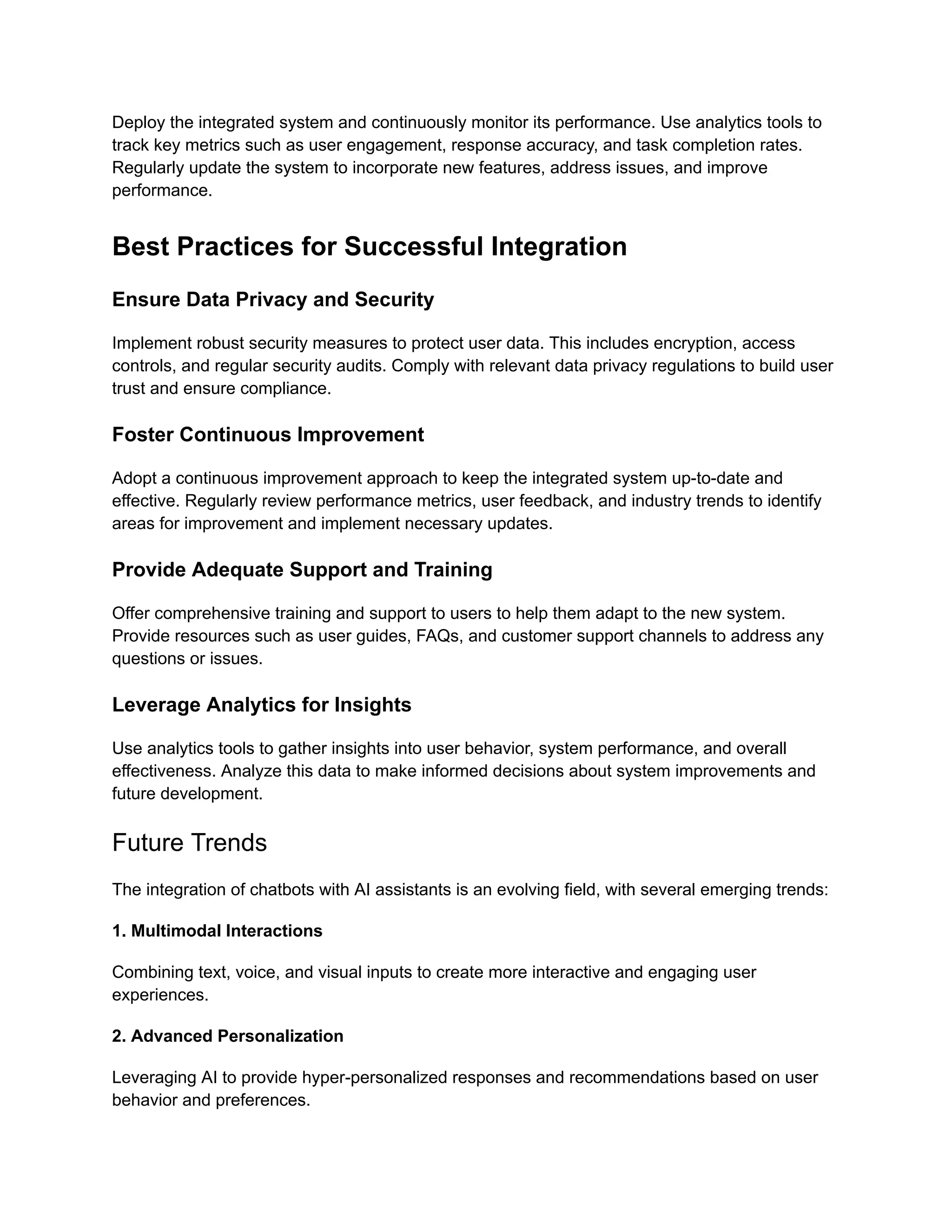 Deploy the integrated system and continuously monitor its performance. Use analytics tools to
track key metrics such as user engagement, response accuracy, and task completion rates.
Regularly update the system to incorporate new features, address issues, and improve
performance.
Best Practices for Successful Integration
Ensure Data Privacy and Security
Implement robust security measures to protect user data. This includes encryption, access
controls, and regular security audits. Comply with relevant data privacy regulations to build user
trust and ensure compliance.
Foster Continuous Improvement
Adopt a continuous improvement approach to keep the integrated system up-to-date and
effective. Regularly review performance metrics, user feedback, and industry trends to identify
areas for improvement and implement necessary updates.
Provide Adequate Support and Training
Offer comprehensive training and support to users to help them adapt to the new system.
Provide resources such as user guides, FAQs, and customer support channels to address any
questions or issues.
Leverage Analytics for Insights
Use analytics tools to gather insights into user behavior, system performance, and overall
effectiveness. Analyze this data to make informed decisions about system improvements and
future development.
Future Trends
The integration of chatbots with AI assistants is an evolving field, with several emerging trends:
1. Multimodal Interactions
Combining text, voice, and visual inputs to create more interactive and engaging user
experiences.
2. Advanced Personalization
Leveraging AI to provide hyper-personalized responses and recommendations based on user
behavior and preferences.
 