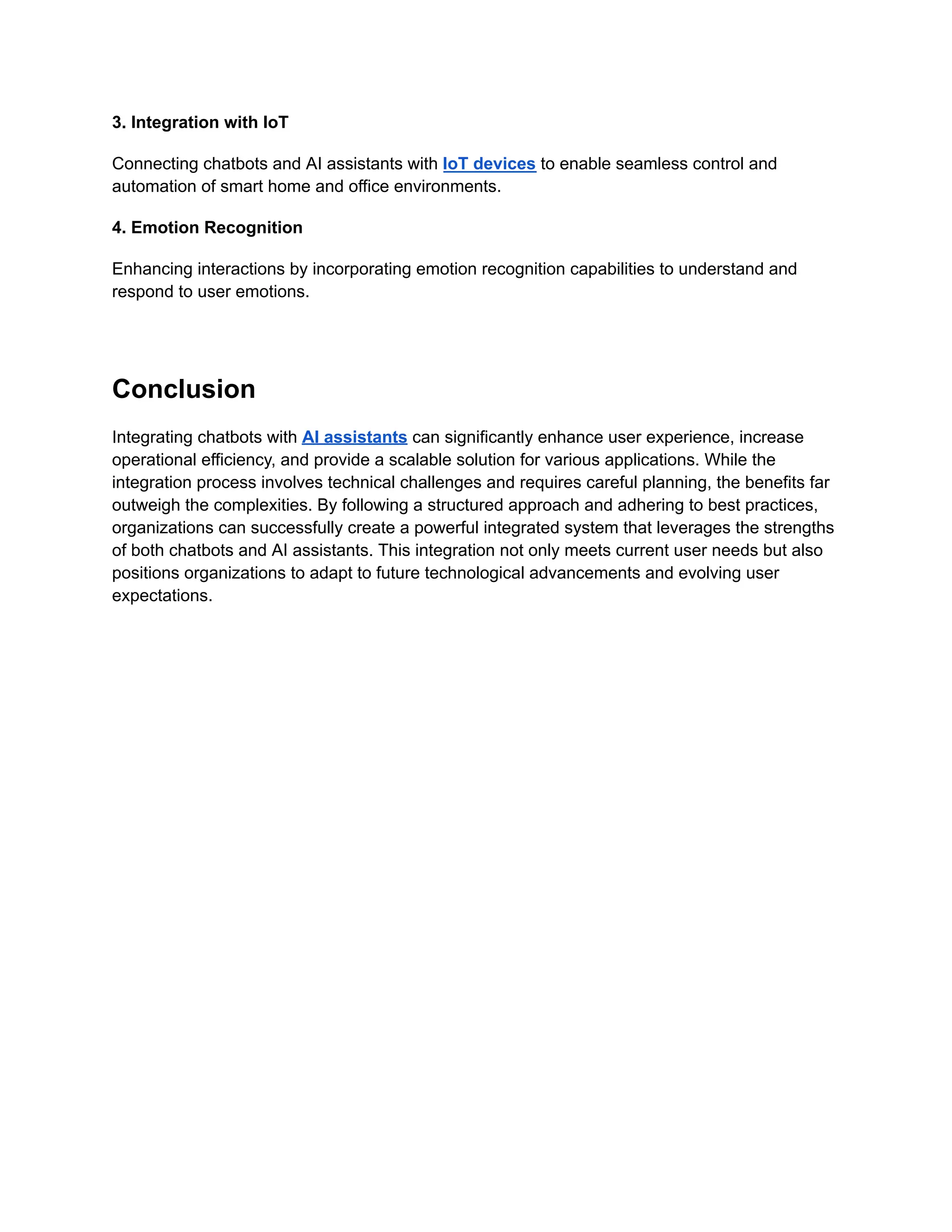 3. Integration with IoT
Connecting chatbots and AI assistants with IoT devices to enable seamless control and
automation of smart home and office environments.
4. Emotion Recognition
Enhancing interactions by incorporating emotion recognition capabilities to understand and
respond to user emotions.
Conclusion
Integrating chatbots with AI assistants can significantly enhance user experience, increase
operational efficiency, and provide a scalable solution for various applications. While the
integration process involves technical challenges and requires careful planning, the benefits far
outweigh the complexities. By following a structured approach and adhering to best practices,
organizations can successfully create a powerful integrated system that leverages the strengths
of both chatbots and AI assistants. This integration not only meets current user needs but also
positions organizations to adapt to future technological advancements and evolving user
expectations.
 