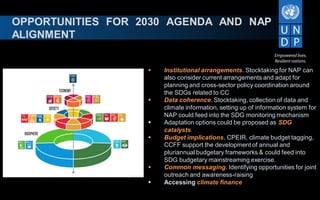 OPPORTUNITIES FOR 2030 AGENDA AND NAP
ALIGNMENT
 Institutional arrangements. Stocktaking for NAP can
also consider current arrangements and adapt for
planning and cross-sector policy coordination around
the SDGs related to CC
 Data coherence. Stocktaking, collection of data and
climate information, setting up of information system for
NAP could feed into the SDG monitoring mechanism
 Adaptation options could be proposed as SDG
catalysts
 Budget implications. CPEIR, climate budget tagging,
CCFF support the development of annual and
pluriannual budgetary frameworks & could feed into
SDG budgetary mainstreaming exercise.
 Common messaging. Identifying opportunities for joint
outreach and awareness-raising
 Accessing climate finance
 