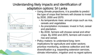 • Using climate projections, it is possible to predict
the type of crops that farmers will choose to invest
by 2030, 2050 and 2070.
• As temperature rises: annual crops such as rice,
cereals and vegetables
• As precipitation increases: invest in fruit, cereal
and plantation.
• By 2030, farmers will choose cereal and other
crops. By 2050 and 2070, farmers will invest in
rice and cereal.
• Policy makers: to understand long- term
implications for agriculture and water sectors;
prioritize monitoring, evidence collection and risk
diversification e.g. expanding extension services,
climate information, irrigation and no regret options
Understanding likely impacts and identification of
adaptation options: Sri Lanka
 