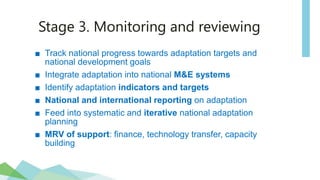 Stage 3. Monitoring and reviewing
■ Track national progress towards adaptation targets and
national development goals
■ Integrate adaptation into national M&E systems
■ Identify adaptation indicators and targets
■ National and international reporting on adaptation
■ Feed into systematic and iterative national adaptation
planning
■ MRV of support: finance, technology transfer, capacity
building
 