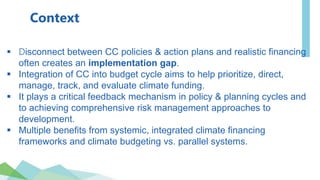 Context
 Disconnect between CC policies & action plans and realistic financing
often creates an implementation gap.
 Integration of CC into budget cycle aims to help prioritize, direct,
manage, track, and evaluate climate funding.
 It plays a critical feedback mechanism in policy & planning cycles and
to achieving comprehensive risk management approaches to
development.
 Multiple benefits from systemic, integrated climate financing
frameworks and climate budgeting vs. parallel systems.
 