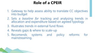 Role of a CPEIR
1. Gateway to help assess ability to translate CC objectives
into budget
2. Sets a baseline for tracking and analysing trends in
allocation and expenditure based on agreed typology
3. Illustrates trends in external fund flows
4. Reveals gaps & where to scale-up
5. Recomends systems and policy reforms for
mainstreaming.
 