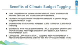 Benefits of Climate Budget Tagging
■ More comprehensive data on climate-relevant spend enables more
informed decisions and prioritization of investments.
■ Facilitates incorporation of climate considerations in project design,
budget formulation stage.
■ Enables more accountability, increased public scrutiny on public/donor
spending
■ Step toward more robust commitments – NDC adaptation priorities and
NAPs translated into budget allocations and sectoral, sub-national
implementation plans.
■ Cambodia’s ODA database is CC tagged to track implementation of
international commitments and how well they leverage domestic funds.
 