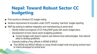Nepal: Toward Robust Sector CC
budgeting
■ First country to introduce CC budget coding
■ Iterative improvement & innovation under CCFF, including “real-time” budget reporting
■ NAP-Ag working to address integration and mainstreaming at sector level:
– Rectify limited convergence of CC Policy/NAP goals with sector budget plans.
– Development of more robust sector budgeting guidelines
■ Current budget code doesn’t capture sub-national level actions/budget. Sub-national
pilots to develop guidelines.
– Capacity building of key officials in MOAD & MOLD.
■ Train MOAD and MOLD officials on using climate budget code and giving sectoral input
to criteria developed at central level.
 
