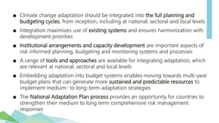 ■ Climate change adaptation should be integrated into the full planning and
budgeting cycles, from inception, including at national, sectoral and local levels
■ Integration maximizes use of existing systems and ensures harmonization with
development priorities
■ Institutional arrangements and capacity development are important aspects of
risk informed planning, budgeting and monitoring systems and processes
■ A range of tools and approaches are available for integrating adaptation, which
are relevant at national, sectoral and local levels
■ Embedding adaptation into budget systems enables moving towards multi-year
budget plans that can generate more sustained and predictable resources to
implement medium- to long-term adaptation strategies
■ The National Adaptation Plan process provides an opportunity for countries to
strengthen their medium to long term comprehensive risk management
responses
 