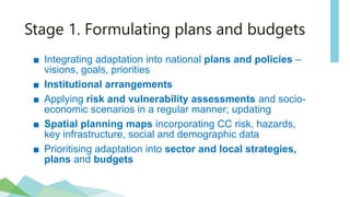 Stage 1. Formulating plans and budgets
■ Integrating adaptation into national plans and policies –
visions, goals, priorities
■ Institutional arrangements
■ Applying risk and vulnerability assessments and socio-
economic scenarios in a regular manner; updating
■ Spatial planning maps incorporating CC risk, hazards,
key infrastructure, social and demographic data
■ Prioritising adaptation into sector and local strategies,
plans and budgets
 