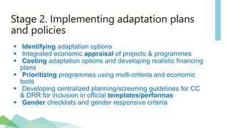Stage 2. Implementing adaptation plans
and policies
 Identifying adaptation options
 Integrated economic appraisal of projects & programmes
 Costing adaptation options and developing realistic financing
plans
 Prioritizing programmes using multi-criteria and economic
tools
 Developing centralized planning/screening guidelines for CC
& DRR for inclusion in official templates/performas
 Gender checklists and gender responsive criteria
 