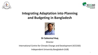 Integrating Adaptation into Planning
and Budgeting in Bangladesh
Dr Saleemul Huq
Director
International Centre for Climate Change and Development (ICCCAD)
Independent University Bangladesh (IUB)
1
 
