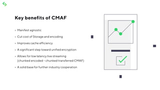 •	 Manifest agnostic
•	 Cut cost of Storage and encoding
•	 Improves cache efficiency
•	 A significant step toward unified encryption
•	 Allows for low latency live streaming
(chunked encoded - chunked transferred CMAF)
•	 A solid base for further industry cooperation
Key benefits of CMAF
 