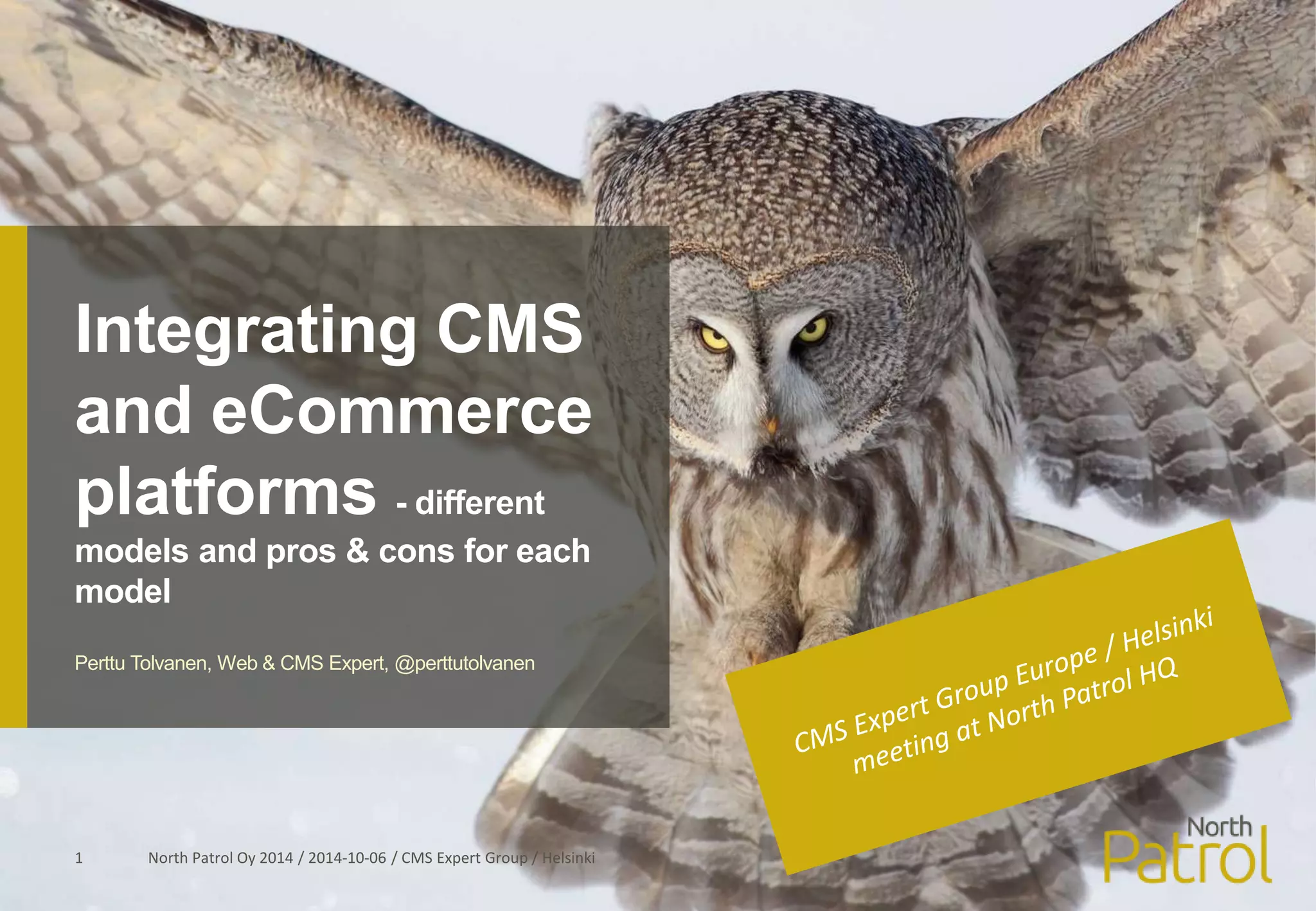 Integrating CMS 
and eCommerce 
platforms - different 
models and pros & cons for each 
model 
Perttu Tolvanen, Web & CMS Expert, @perttutolvanen 
North Patrol Oy 2014 / 2014 1 -10-06 / CMS Expert Group / Helsinki 
 