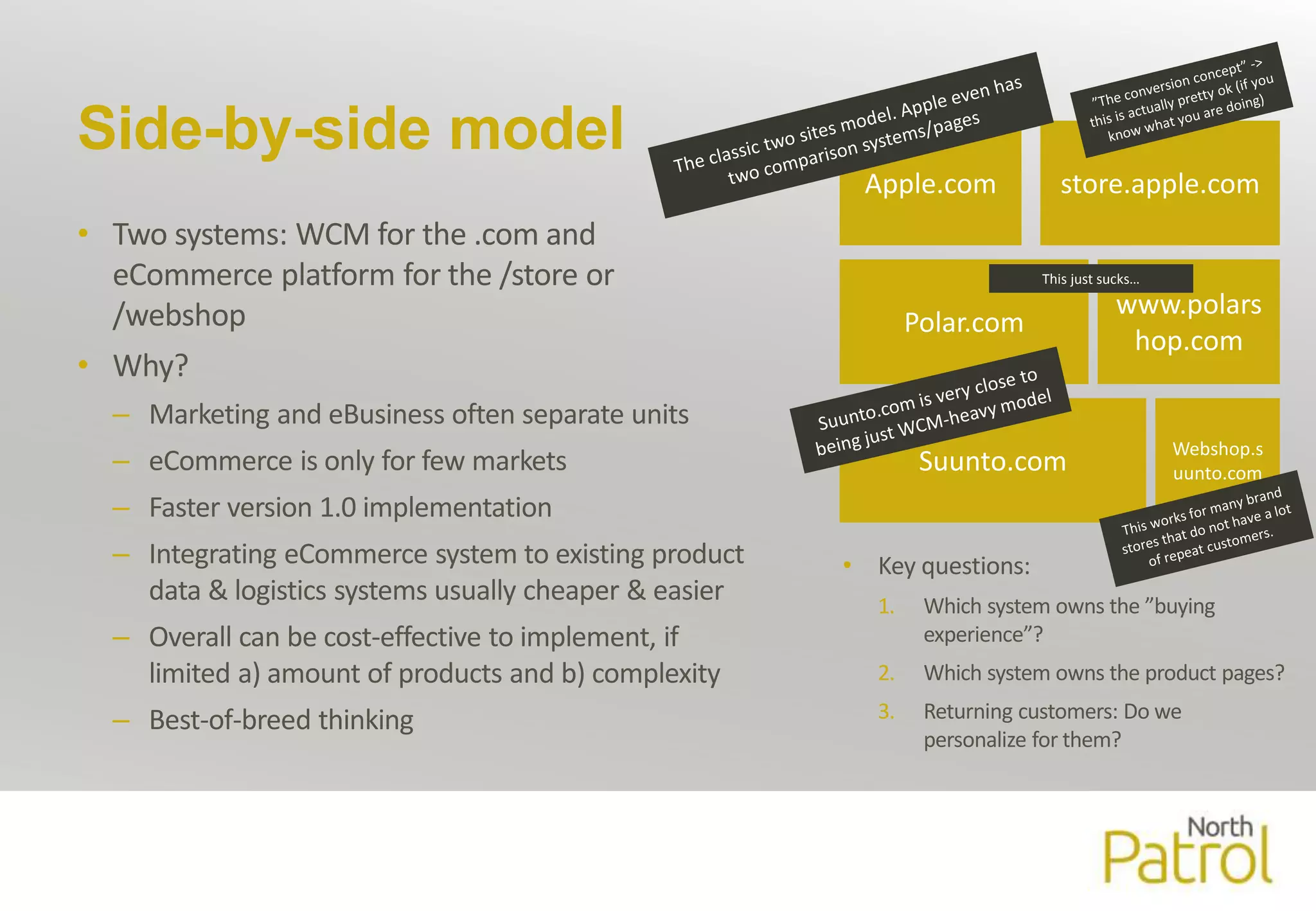 Side-by-side model 
• Two systems: WCM for the .com and 
eCommerce platform for the /store or 
/webshop 
• Why? 
– Marketing and eBusiness often separate units 
– eCommerce is only for few markets 
– Faster version 1.0 implementation 
– Integrating eCommerce system to existing product 
data & logistics systems usually cheaper & easier 
– Overall can be cost-effective to implement, if 
limited a) amount of products and b) complexity 
– Best-of-breed thinking 
Apple.com store.apple.com 
Polar.com 
This just sucks… 
Suunto.com 
www.polars 
hop.com 
Webshop.s 
uunto.com 
• Key questions: 
1. Which systemowns the ”buying 
experience”? 
2. Which systemowns the product pages? 
3. Returning customers: Do we 
personalize for them? 
 