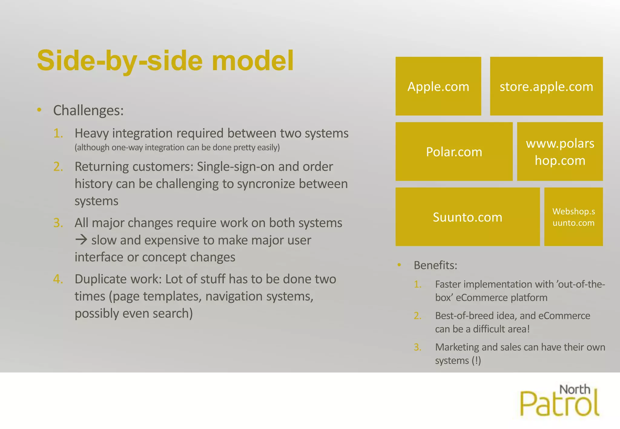 Side-by-side model 
• Challenges: 
1. Heavy integration required between two systems 
(although one-way integration can be done pretty easily) 
2. Returning customers: Single-sign-on and order 
history can be challenging to syncronize between 
systems 
3. All major changes require work on both systems 
 slow and expensive to make major user 
interface or concept changes 
4. Duplicate work: Lot of stuff has to be done two 
times (page templates, navigation systems, 
possibly even search) 
Apple.com store.apple.com 
Polar.com 
Suunto.com 
www.polars 
hop.com 
Webshop.s 
uunto.com 
• Benefits: 
1. Faster implementation with ’out-of-the-box’ 
eCommerce platform 
2. Best-of-breed idea, and eCommerce 
can be a difficult area! 
3. Marketing and sales can have their own 
systems (!) 
 