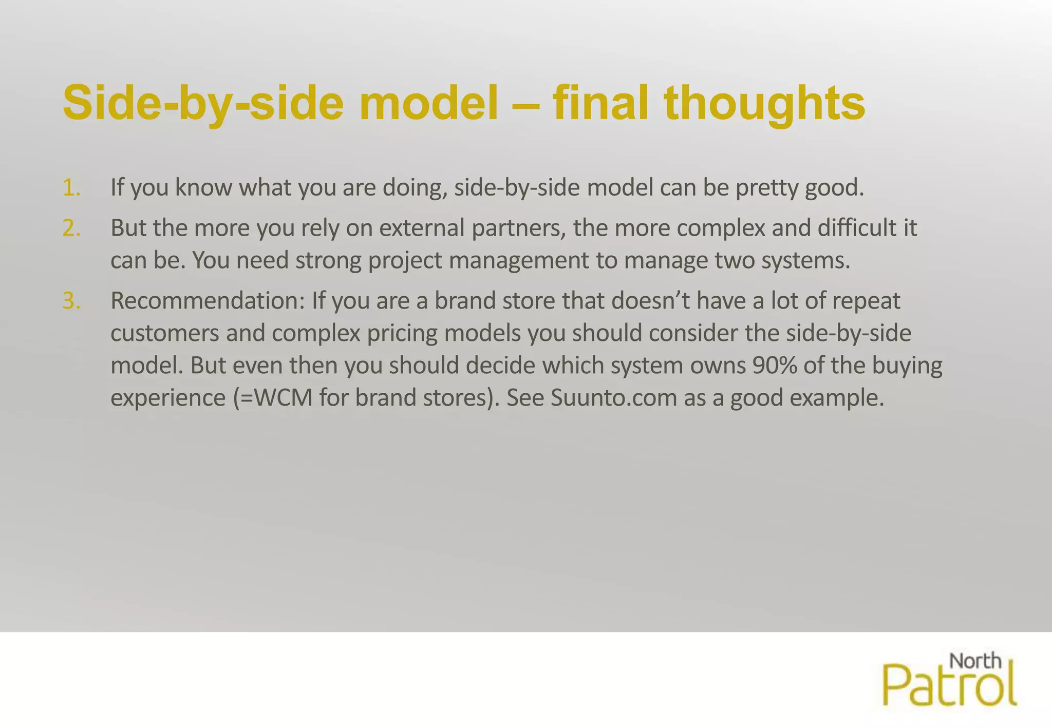 Side-by-side model – final thoughts 
1. If you know what you are doing, side-by-side model can be pretty good. 
2. But themore you rely on external partners, the more complex and difficult it 
can be. You need strong project management to manage two systems. 
3. Recommendation: If you are a brand store that doesn’t have a lot of repeat 
customers and complex pricing models you should consider the side-by-side 
model. But even then you should decide which system owns 90% of the buying 
experience (=WCM for brand stores). See Suunto.com as a good example. 
 