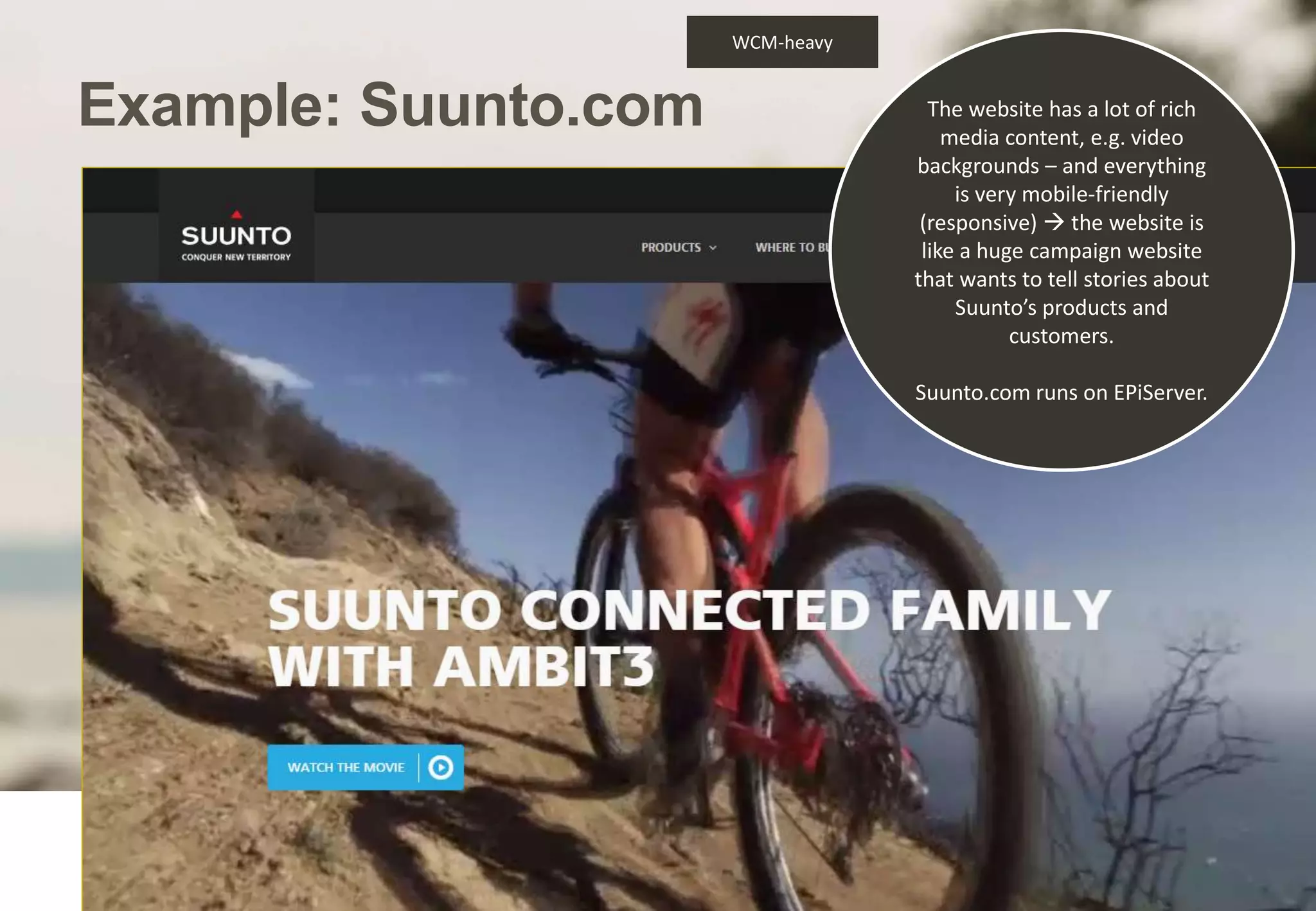 Example: Suunto.com 
North Patrol Oy 2014 
The website has a lot of rich 
media content, e.g. video 
backgrounds – and everything 
is very mobile-friendly 
(responsive)  the website is 
like a huge campaign website 
that wants to tell stories about 
Suunto’s products and 
customers. 
Suunto.com runs on EPiServer. 
WCM-heavy 
 