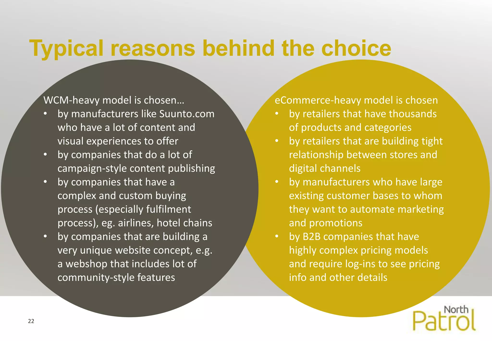 Typical reasons behind the choice 
22 
eCommerce-heavy model is chosen 
• by retailers that have thousands 
of products and categories 
• by retailers that are building tight 
relationship between stores and 
digital channels 
• by manufacturers who have large 
existing customer bases to whom 
they want to automate marketing 
and promotions 
• by B2B companies that have 
highly complex pricing models 
and require log-ins to see pricing 
info and other details 
WCM-heavy model is chosen… 
• by manufacturers like Suunto.com 
who have a lot of content and 
visual experiences to offer 
• by companies that do a lot of 
campaign-style content publishing 
• by companies that have a 
complex and custom buying 
process (especially fulfilment 
process), eg. airlines, hotel chains 
• by companies that are building a 
very unique website concept, e.g. 
a webshop that includes lot of 
community-style features 
 