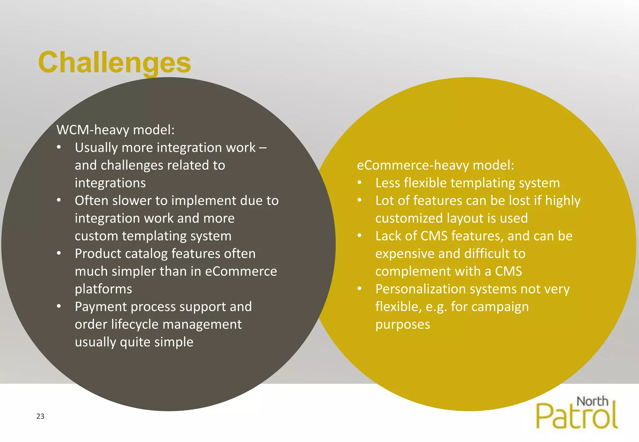 Challenges 
23 
eCommerce-heavy model: 
• Less flexible templating system 
• Lot of features can be lost if highly 
customized layout is used 
• Lack of CMS features, and can be 
expensive and difficult to 
complement with a CMS 
• Personalization systems not very 
flexible, e.g. for campaign 
purposes 
WCM-heavy model: 
• Usually more integration work – 
and challenges related to 
integrations 
• Often slower to implement due to 
integration work and more 
custom templating system 
• Product catalog features often 
much simpler than in eCommerce 
platforms 
• Payment process support and 
order lifecycle management 
usually quite simple 
 