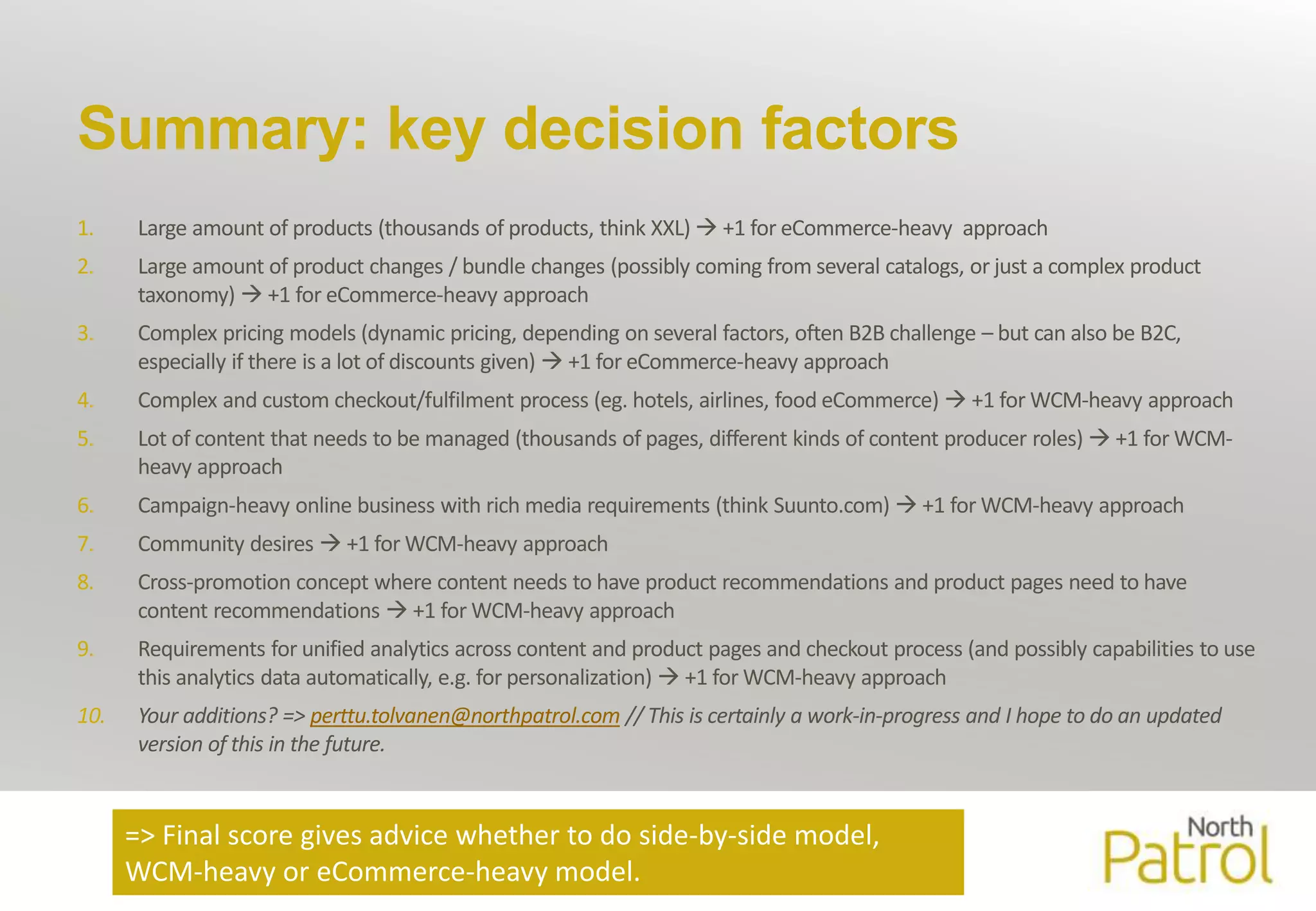 Summary: key decision factors 
1. Large amount of products (thousands of products, think XXL)  +1 for eCommerce-heavy approach 
2. Large amount of product changes / bundle changes (possibly coming fromseveral catalogs, or just a complex product 
taxonomy)  +1 for eCommerce-heavy approach 
3. Complex pricing models (dynamic pricing, depending on several factors, often B2B challenge – but can also be B2C, 
especially if there is a lot of discounts given)  +1 for eCommerce-heavy approach 
4. Complex and customcheckout/fulfilment process (eg. hotels, airlines, food eCommerce)  +1 for WCM-heavy approach 
5. Lot of content that needs to bemanaged (thousands of pages, different kinds of content producer roles)  +1 for WCM-heavy 
approach 
6. Campaign-heavy online business with richmedia requirements (think Suunto.com)  +1 for WCM-heavy approach 
7. Community desires  +1 for WCM-heavy approach 
8. Cross-promotion concept where content needs to have product recommendations and product pages need to have 
content recommendations  +1 for WCM-heavy approach 
9. Requirements for unified analytics across content and product pages and checkout process (and possibly capabilities to use 
this analytics data automatically, e.g. for personalization)  +1 for WCM-heavy approach 
10. Your additions? => perttu.tolvanen@northpatrol.com // This is certainly a work-in-progress and I hope to do an updated 
version of this in the future. 
=> Final score gives advice whether to do side-by-side model, 
WCM-heavy or eCommerce-heavy model. 
 