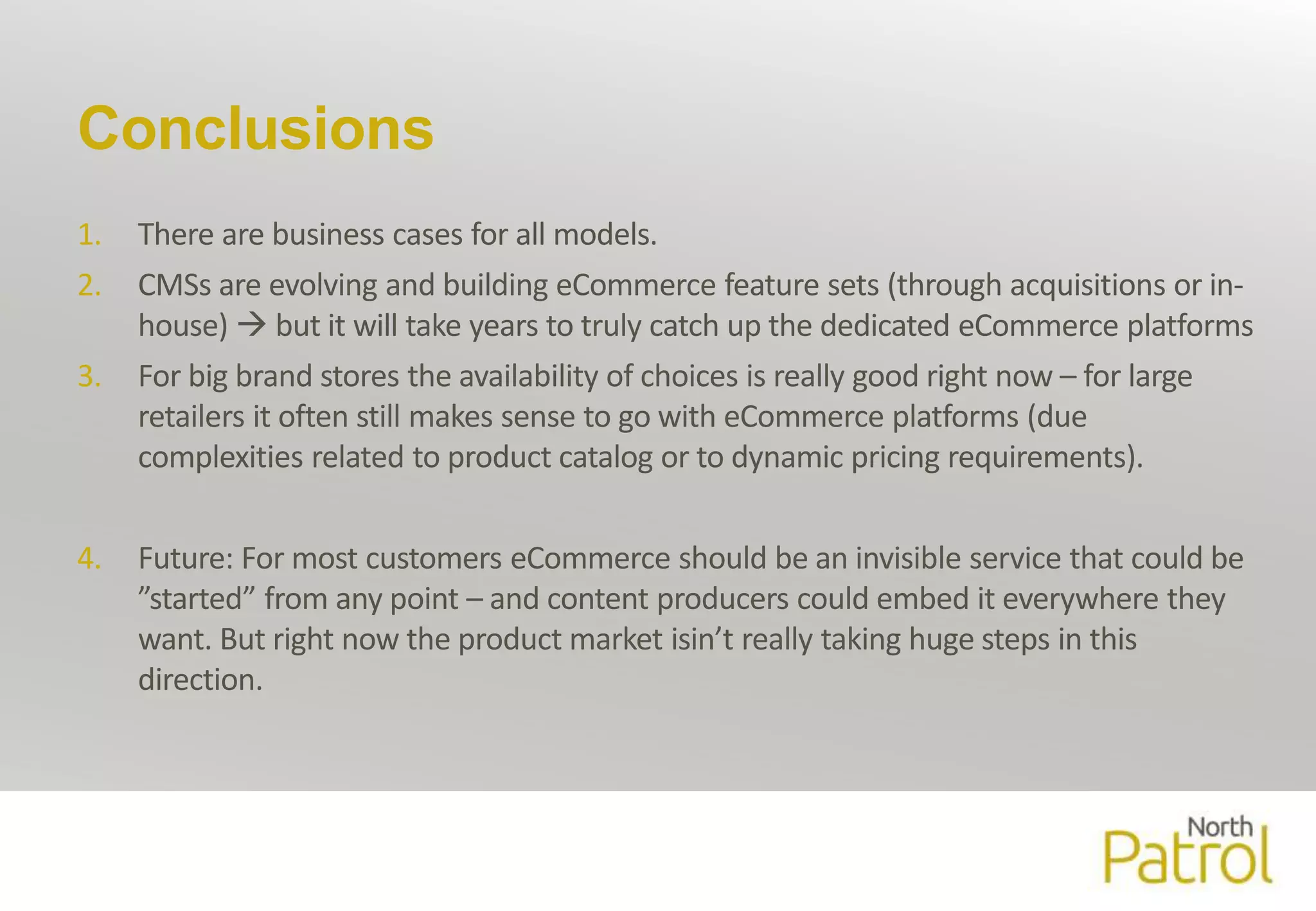 Conclusions 
1. There are business cases for all models. 
2. CMSs are evolving and building eCommerce feature sets (through acquisitions or in-house) 
 but it will take years to truly catch up the dedicated eCommerce platforms 
3. For big brand stores the availability of choices is really good right now – for large 
retailers it often still makes sense to go with eCommerce platforms (due 
complexities related to product catalog or to dynamic pricing requirements). 
4. Future: For most customers eCommerce should be an invisible service that could be 
”started” from any point – and content producers could embed it everywhere they 
want. But right now the productmarket isin’t really taking huge steps in this 
direction. 
 