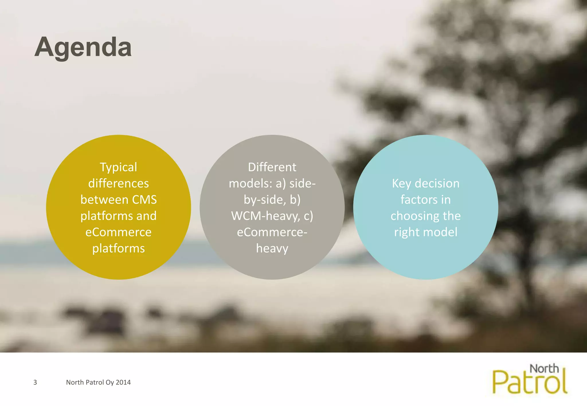 Agenda 
Typical 
differences 
between CMS 
platforms and 
eCommerce 
platforms 
3 North Patrol Oy 2014 
Different 
models: a) side-by- 
side, b) 
WCM-heavy, c) 
eCommerce-heavy 
Key decision 
factors in 
choosing the 
right model 
 