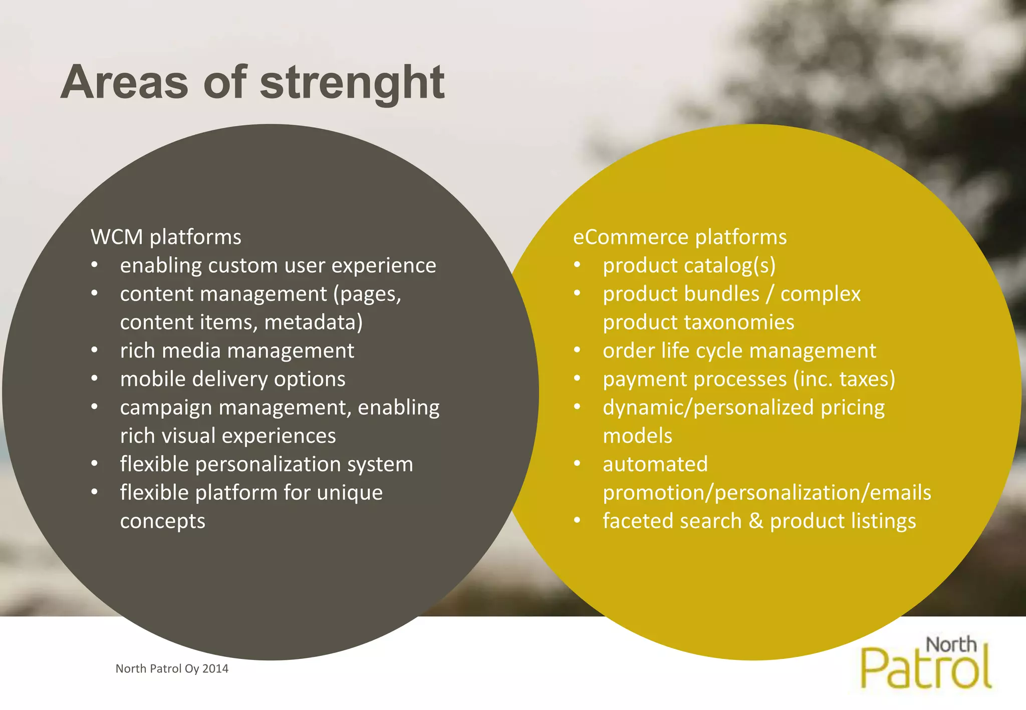 Areas of strenght 
North Patrol Oy 2014 
eCommerce platforms 
• product catalog(s) 
• product bundles / complex 
product taxonomies 
• order life cycle management 
• payment processes (inc. taxes) 
• dynamic/personalized pricing 
models 
• automated 
promotion/personalization/emails 
• faceted search & product listings 
WCM platforms 
• enabling custom user experience 
• content management (pages, 
content items, metadata) 
• rich media management 
• mobile delivery options 
• campaign management, enabling 
rich visual experiences 
• flexible personalization system 
• flexible platform for unique 
concepts 
 
