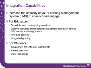 Integration Capabilities

 Increase the capacity of your Learning Management
 System (LMS) to connect and engage
 For Educators
  Schedule web conferencing sessions
  List live sessions and recordings as content objects in course
   information and assignments
  Pre-load content
  Integrated grading

 For Students
  Single login for LMS and Collaborate
  Attend sessions
  View recordings
 