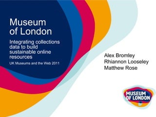 Museum  of London Integrating collections data to build sustainable online resources UK Museums and the Web 2011 Alex Bromley Rhiannon Looseley Matthew Rose 