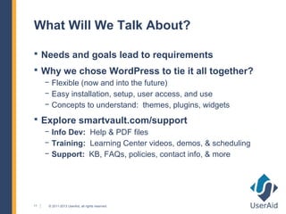 What Will We Talk About?

 Needs and goals lead to requirements
 Why we chose WordPress to tie it all together?
     − Flexible (now and into the future)
     − Easy installation, setup, user access, and use
     − Concepts to understand: themes, plugins, widgets
 Explore smartvault.com/support
     − Info Dev: Help & PDF files
     − Training: Learning Center videos, demos, & scheduling
     − Support: KB, FAQs, policies, contact info, & more




11    © 2011-2013 UserAid, all rights reserved.
 