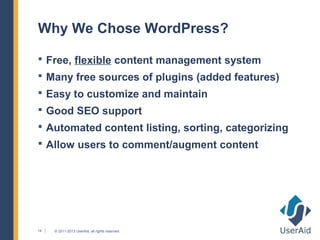 Why We Chose WordPress?

 Free, flexible content management system
 Many free sources of plugins (added features)
 Easy to customize and maintain
 Good SEO support
 Automated content listing, sorting, categorizing
 Allow users to comment/augment content




14   © 2011-2013 UserAid, all rights reserved.
 