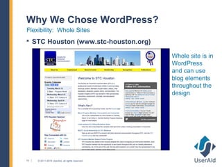 Why We Chose WordPress?
Flexibility: Whole Sites
 STC Houston (www.stc-houston.org)

                                                 Whole site is in
                                                 WordPress
                                                 and can use
                                                 blog elements
                                                 throughout the
                                                 design




16   © 2011-2013 UserAid, all rights reserved.
 